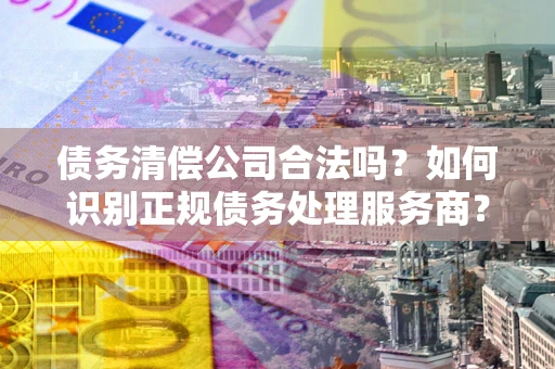 济南债务清偿公司合法吗？如何识别正规债务处理服务商？