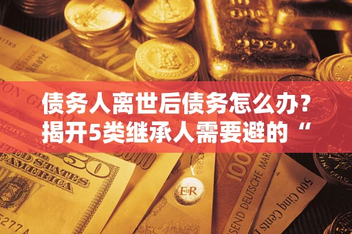 济南债务人离世后债务怎么办？揭开5类继承人需要避的“坑”