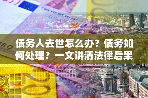 济南债务人去世怎么办？债务如何处理？一文讲清法律后果