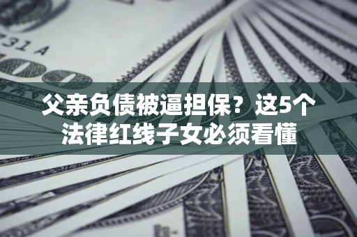 济南父亲负债被逼担保？这5个法律红线子女必须看懂