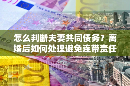 济南怎么判断夫妻共同债务？离婚后如何处理避免连带责任？