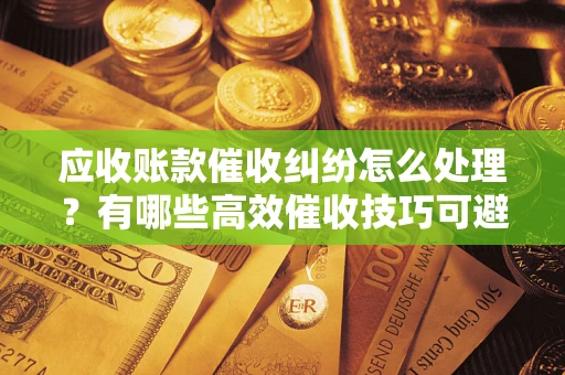 济南应收账款催收纠纷怎么处理？有哪些高效催收技巧可避免坏账？